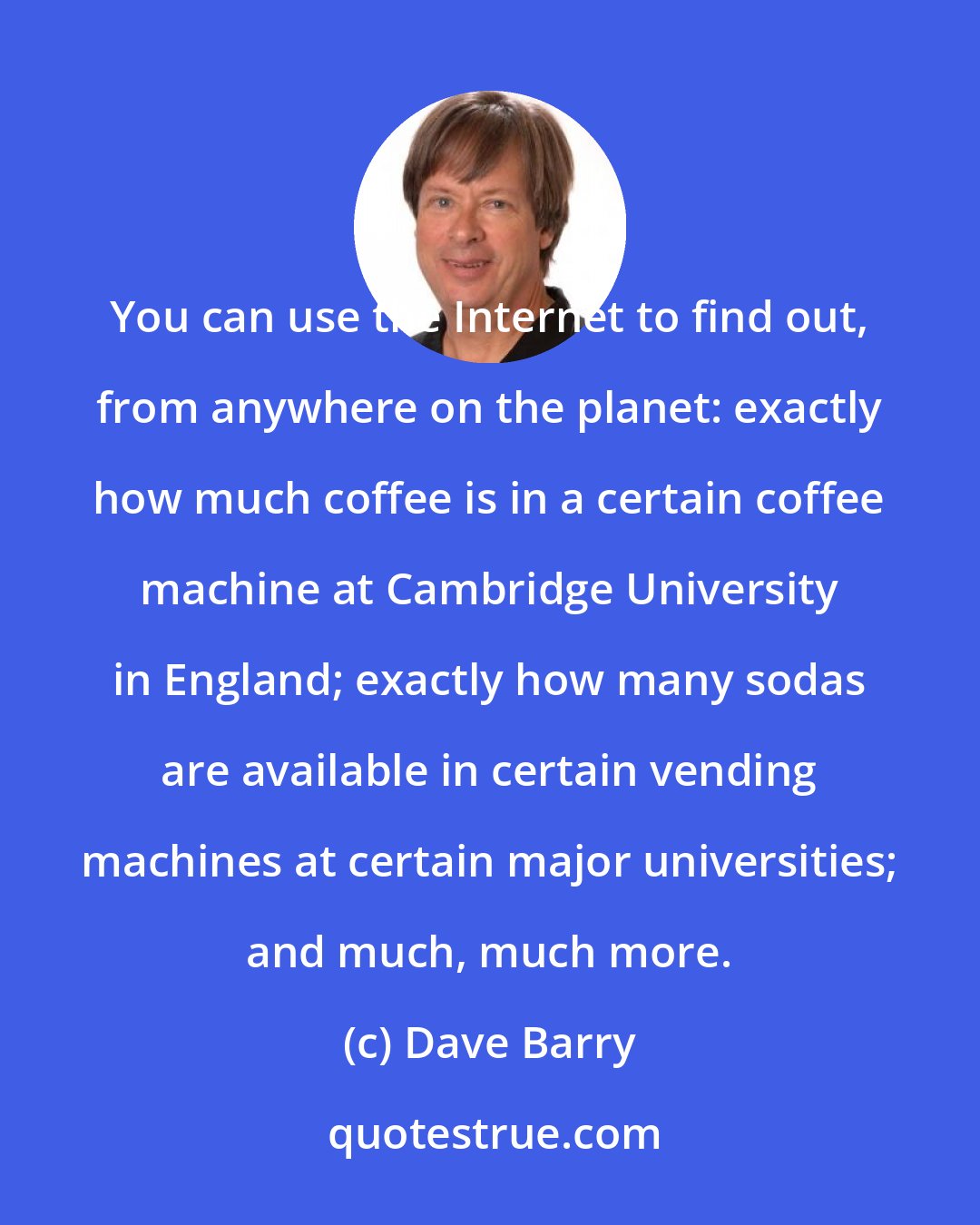 Dave Barry: You can use the Internet to find out, from anywhere on the planet: exactly how much coffee is in a certain coffee machine at Cambridge University in England; exactly how many sodas are available in certain vending machines at certain major universities; and much, much more.