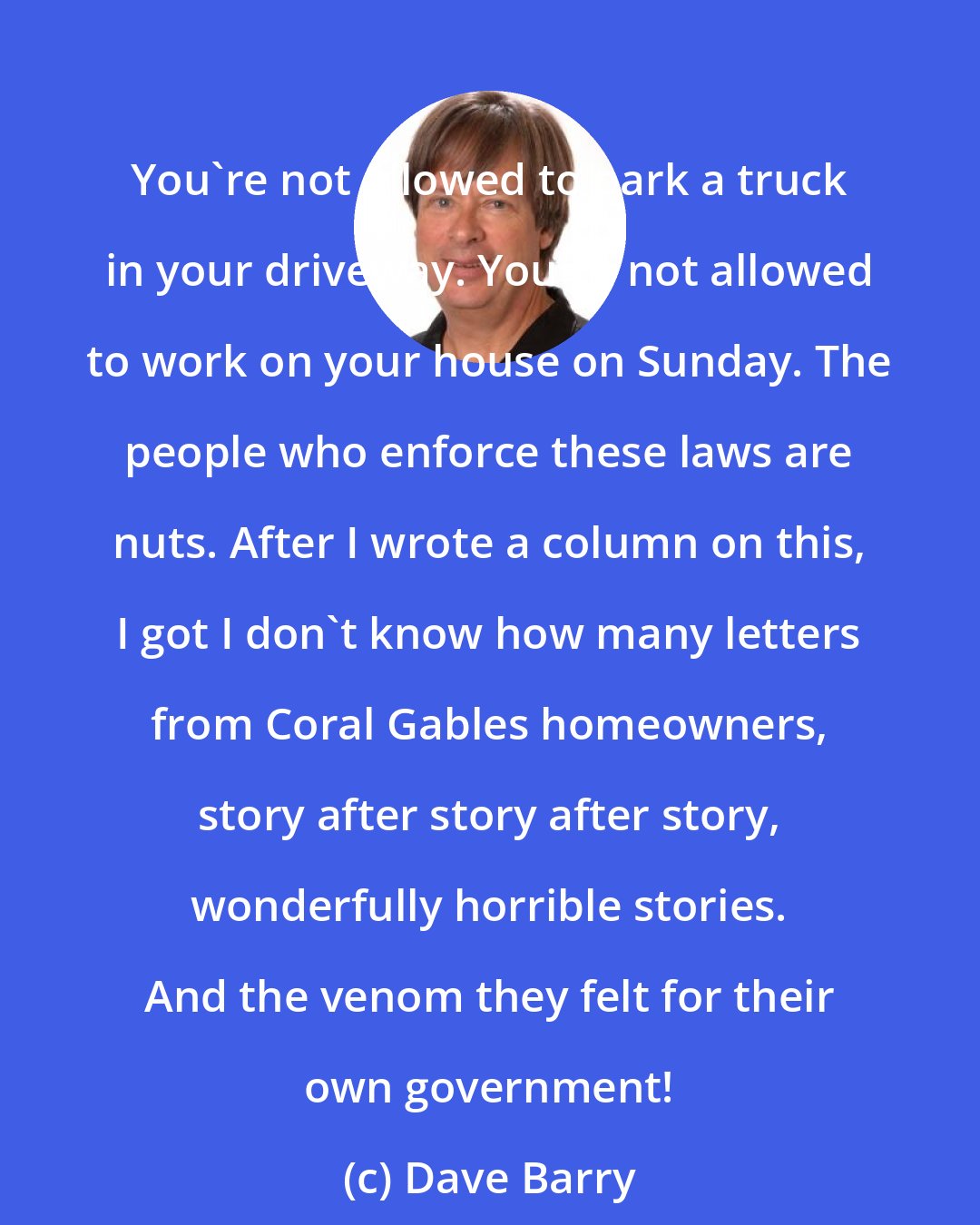 Dave Barry: You're not allowed to park a truck in your driveway. You're not allowed to work on your house on Sunday. The people who enforce these laws are nuts. After I wrote a column on this, I got I don't know how many letters from Coral Gables homeowners, story after story after story, wonderfully horrible stories. And the venom they felt for their own government!