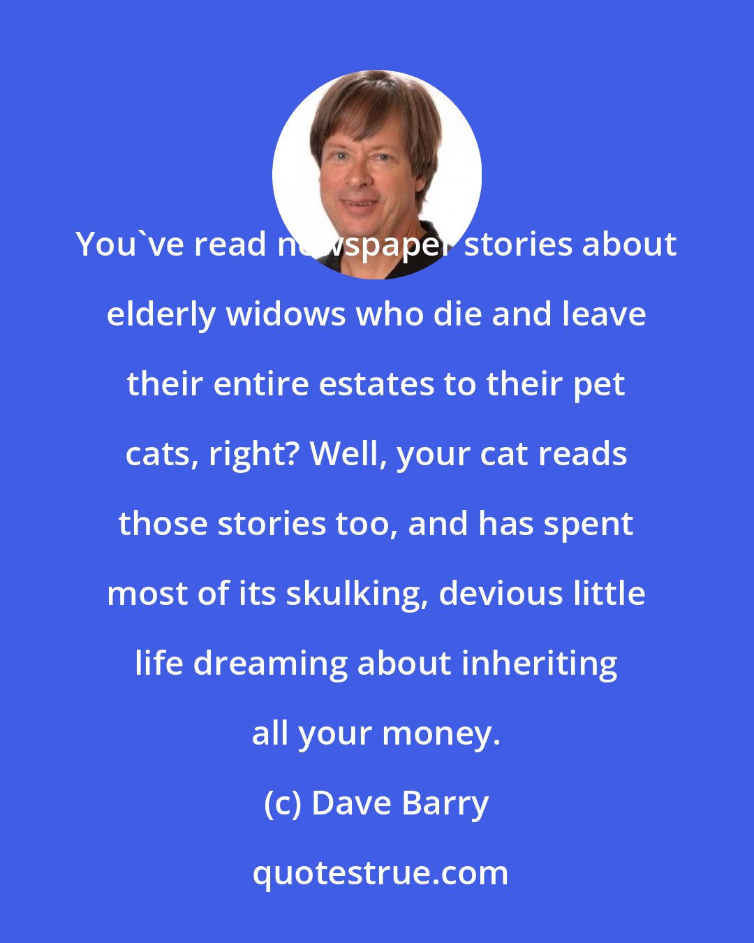 Dave Barry: You've read newspaper stories about elderly widows who die and leave their entire estates to their pet cats, right? Well, your cat reads those stories too, and has spent most of its skulking, devious little life dreaming about inheriting all your money.