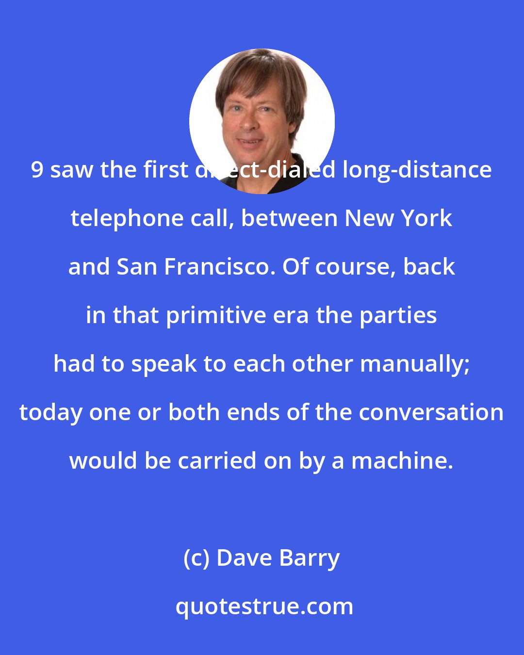 Dave Barry: 9 saw the first direct-dialed long-distance telephone call, between New York and San Francisco. Of course, back in that primitive era the parties had to speak to each other manually; today one or both ends of the conversation would be carried on by a machine.