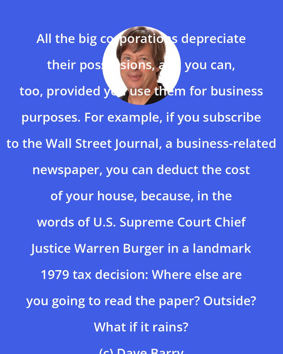 Dave Barry: All the big corporations depreciate their possessions, and you can, too, provided you use them for business purposes. For example, if you subscribe to the Wall Street Journal, a business-related newspaper, you can deduct the cost of your house, because, in the words of U.S. Supreme Court Chief Justice Warren Burger in a landmark 1979 tax decision: Where else are you going to read the paper? Outside? What if it rains?