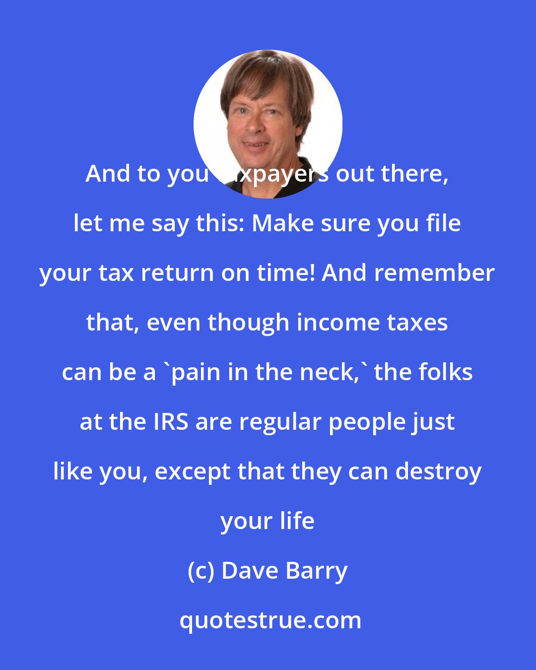 Dave Barry: And to you taxpayers out there, let me say this: Make sure you file your tax return on time! And remember that, even though income taxes can be a 'pain in the neck,' the folks at the IRS are regular people just like you, except that they can destroy your life