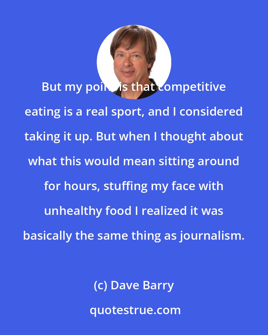 Dave Barry: But my point is that competitive eating is a real sport, and I considered taking it up. But when I thought about what this would mean sitting around for hours, stuffing my face with unhealthy food I realized it was basically the same thing as journalism.