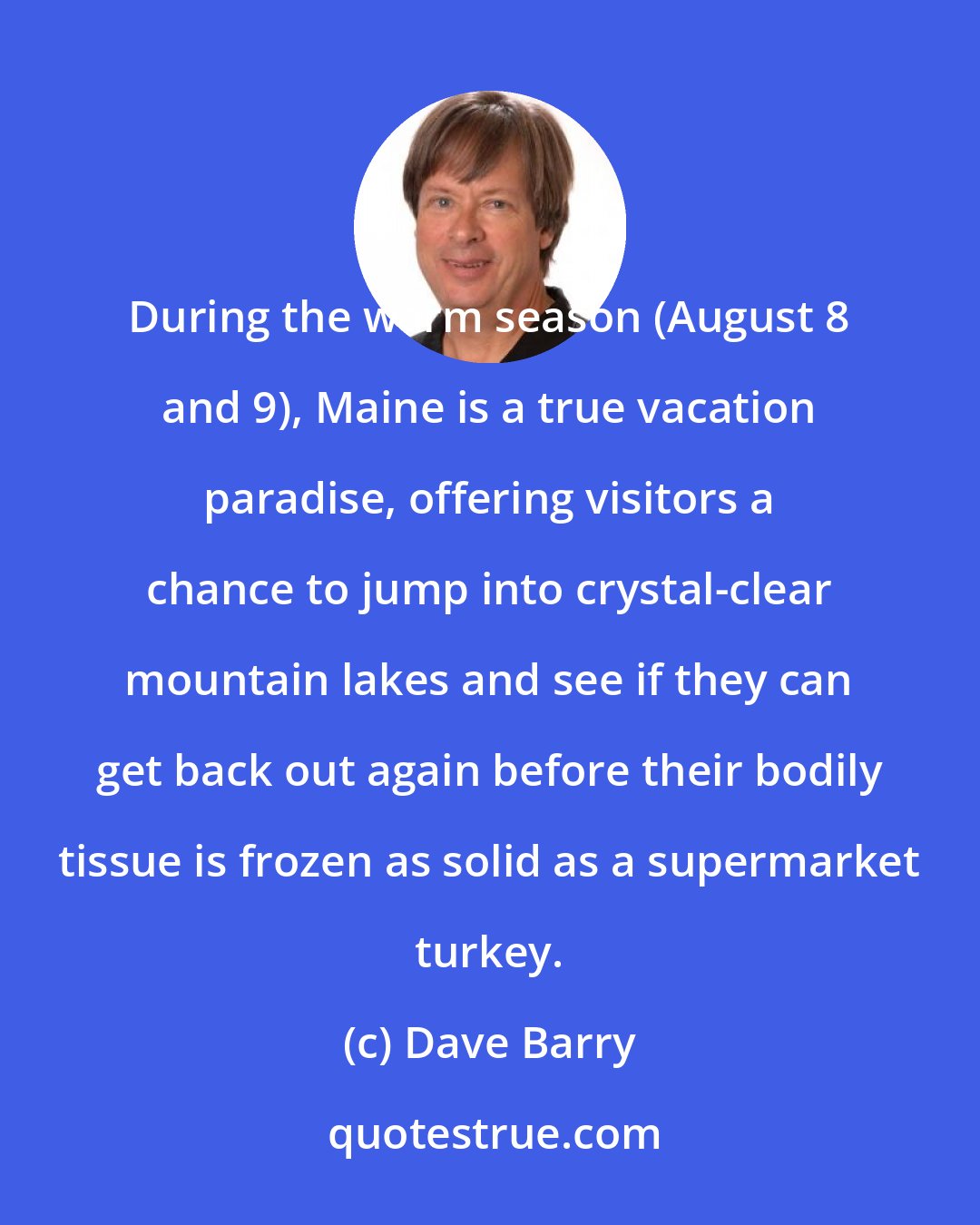 Dave Barry: During the warm season (August 8 and 9), Maine is a true vacation paradise, offering visitors a chance to jump into crystal-clear mountain lakes and see if they can get back out again before their bodily tissue is frozen as solid as a supermarket turkey.