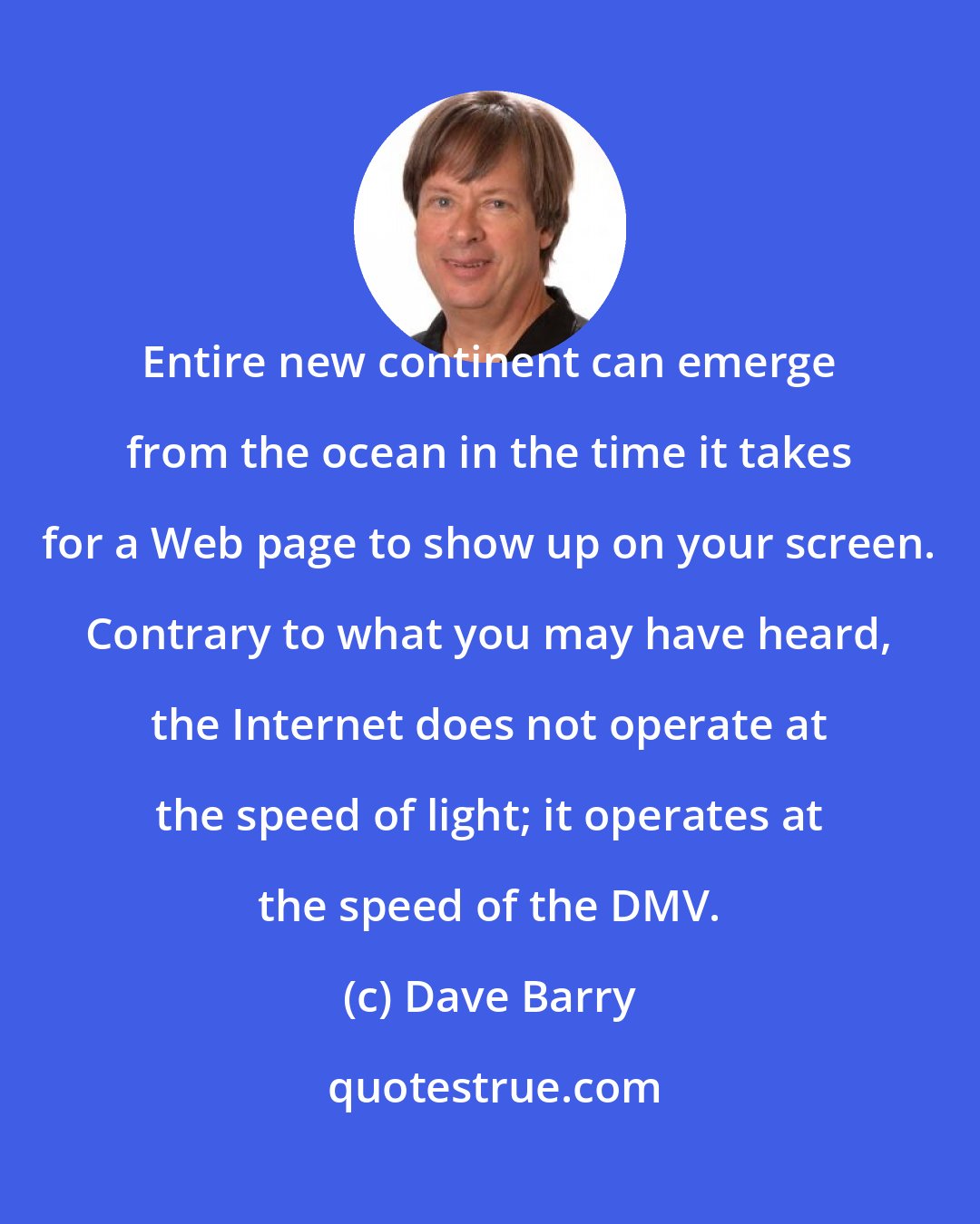 Dave Barry: Entire new continent can emerge from the ocean in the time it takes for a Web page to show up on your screen. Contrary to what you may have heard, the Internet does not operate at the speed of light; it operates at the speed of the DMV.