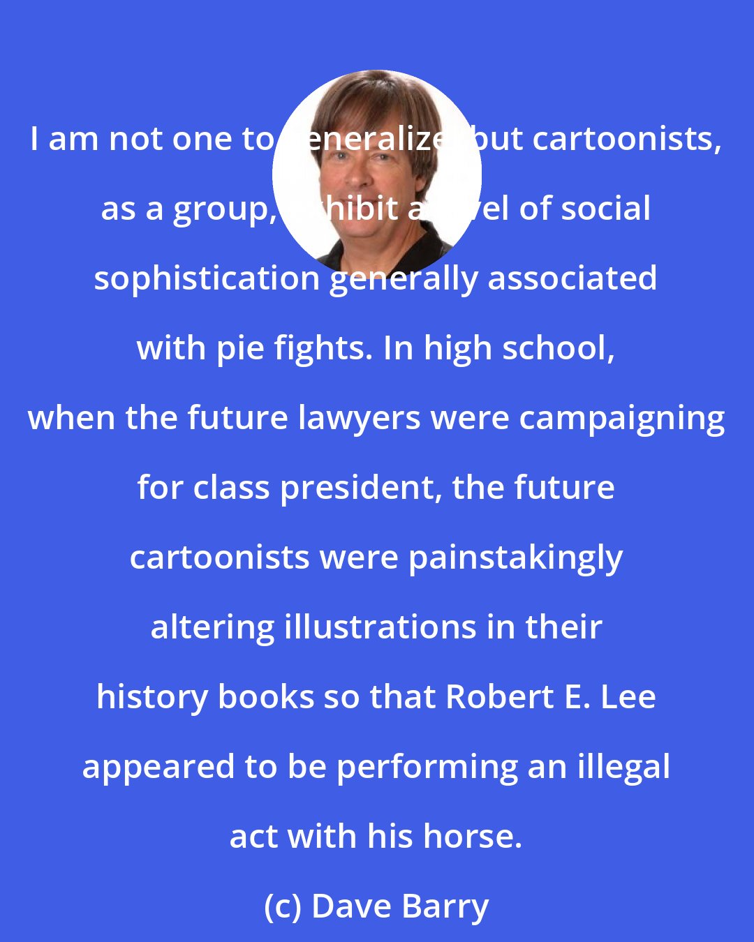 Dave Barry: I am not one to generalize, but cartoonists, as a group, exhibit a level of social sophistication generally associated with pie fights. In high school, when the future lawyers were campaigning for class president, the future cartoonists were painstakingly altering illustrations in their history books so that Robert E. Lee appeared to be performing an illegal act with his horse.