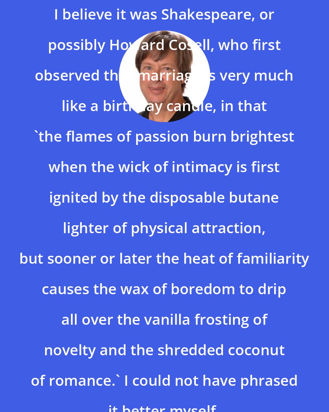 Dave Barry: I believe it was Shakespeare, or possibly Howard Cosell, who first observed that marriage is very much like a birthday candle, in that 'the flames of passion burn brightest when the wick of intimacy is first ignited by the disposable butane lighter of physical attraction, but sooner or later the heat of familiarity causes the wax of boredom to drip all over the vanilla frosting of novelty and the shredded coconut of romance.' I could not have phrased it better myself.