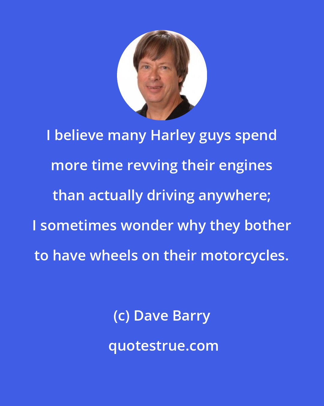 Dave Barry: I believe many Harley guys spend more time revving their engines than actually driving anywhere; I sometimes wonder why they bother to have wheels on their motorcycles.