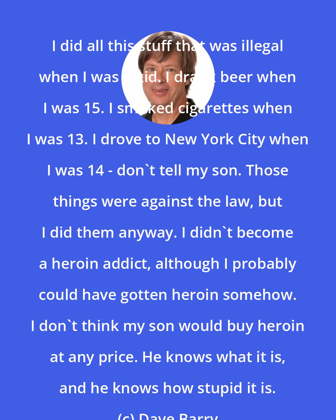 Dave Barry: I did all this stuff that was illegal when I was a kid. I drank beer when I was 15. I smoked cigarettes when I was 13. I drove to New York City when I was 14 - don't tell my son. Those things were against the law, but I did them anyway. I didn't become a heroin addict, although I probably could have gotten heroin somehow. I don't think my son would buy heroin at any price. He knows what it is, and he knows how stupid it is.