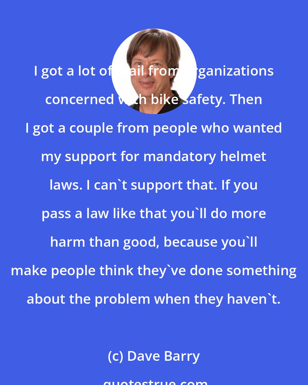 Dave Barry: I got a lot of mail from organizations concerned with bike safety. Then I got a couple from people who wanted my support for mandatory helmet laws. I can't support that. If you pass a law like that you'll do more harm than good, because you'll make people think they've done something about the problem when they haven't.