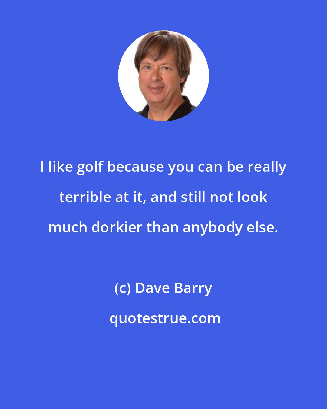 Dave Barry: I like golf because you can be really terrible at it, and still not look much dorkier than anybody else.