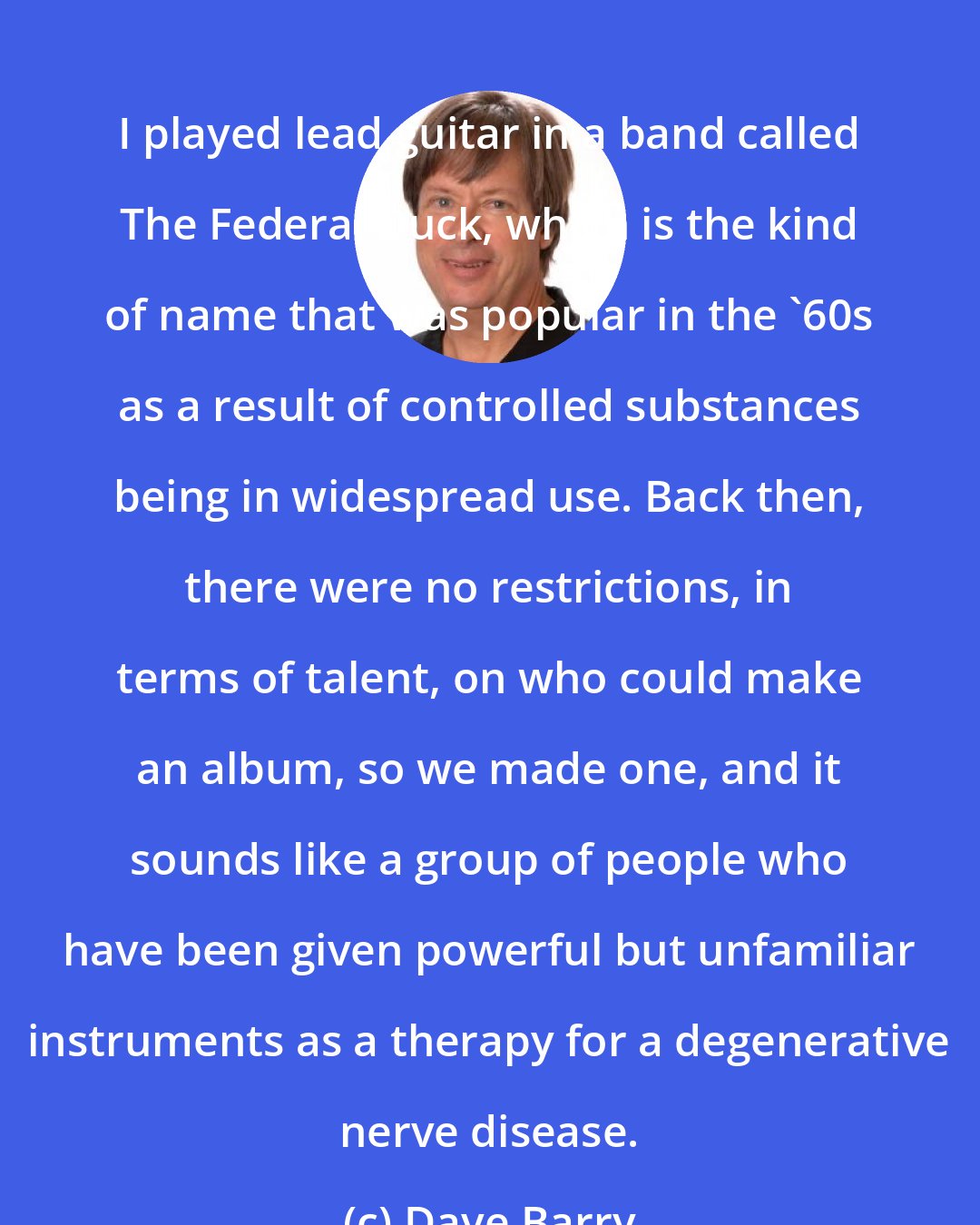 Dave Barry: I played lead guitar in a band called The Federal Duck, which is the kind of name that was popular in the '60s as a result of controlled substances being in widespread use. Back then, there were no restrictions, in terms of talent, on who could make an album, so we made one, and it sounds like a group of people who have been given powerful but unfamiliar instruments as a therapy for a degenerative nerve disease.