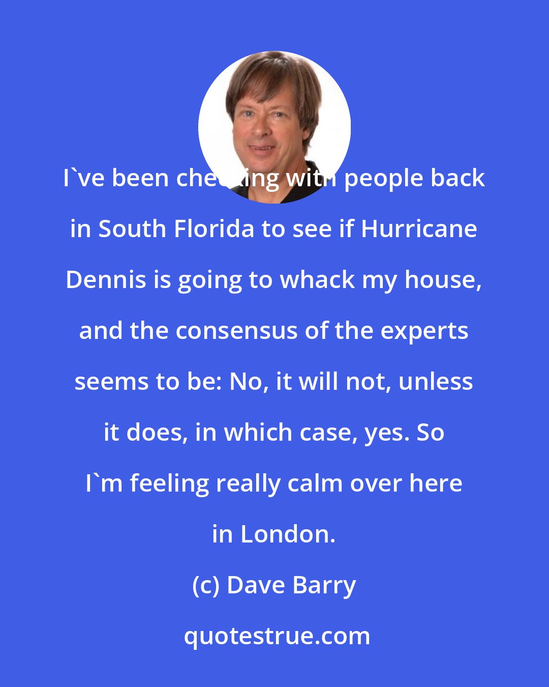 Dave Barry: I've been checking with people back in South Florida to see if Hurricane Dennis is going to whack my house, and the consensus of the experts seems to be: No, it will not, unless it does, in which case, yes. So I'm feeling really calm over here in London.