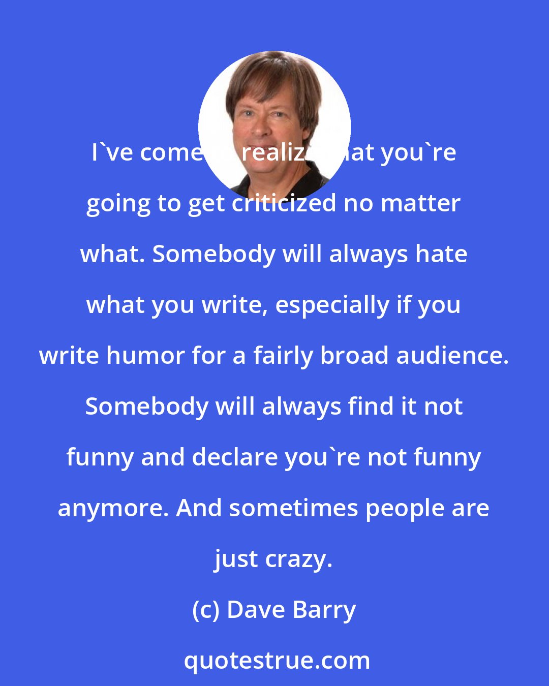 Dave Barry: I've come to realize that you're going to get criticized no matter what. Somebody will always hate what you write, especially if you write humor for a fairly broad audience. Somebody will always find it not funny and declare you're not funny anymore. And sometimes people are just crazy.