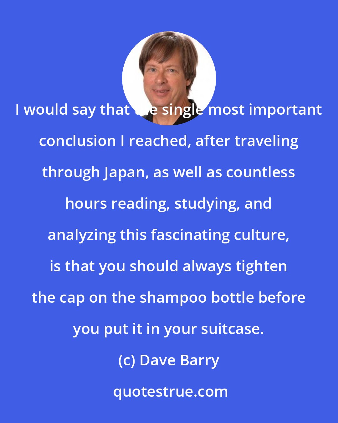 Dave Barry: I would say that the single most important conclusion I reached, after traveling through Japan, as well as countless hours reading, studying, and analyzing this fascinating culture, is that you should always tighten the cap on the shampoo bottle before you put it in your suitcase.