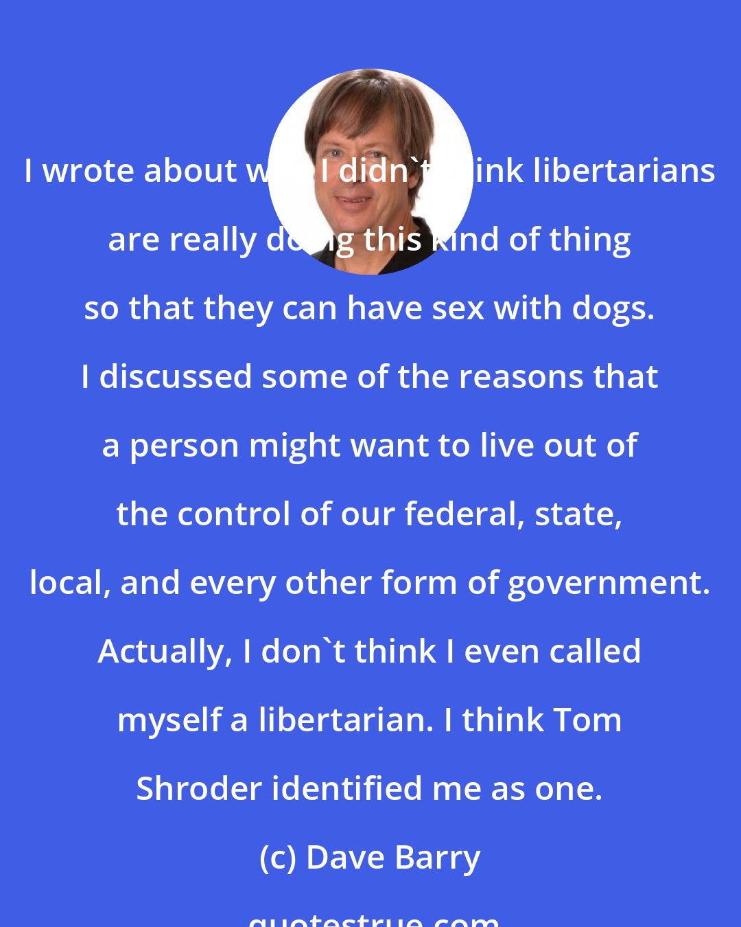 Dave Barry: I wrote about why I didn't think libertarians are really doing this kind of thing so that they can have sex with dogs. I discussed some of the reasons that a person might want to live out of the control of our federal, state, local, and every other form of government. Actually, I don't think I even called myself a libertarian. I think Tom Shroder identified me as one.