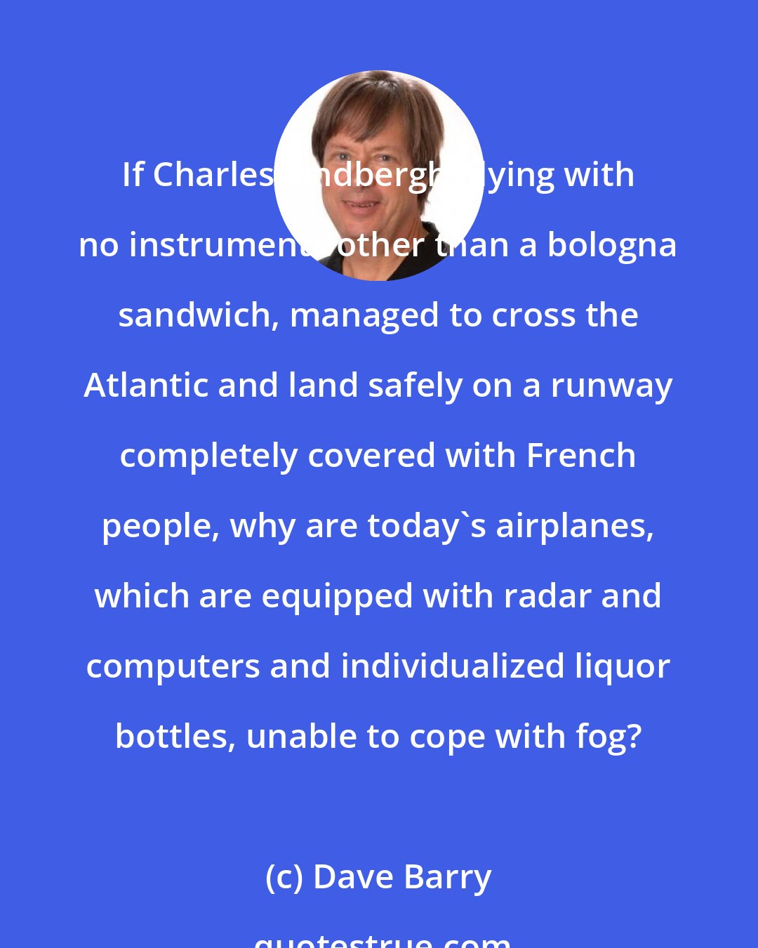 Dave Barry: If Charles Lindbergh, flying with no instruments other than a bologna sandwich, managed to cross the Atlantic and land safely on a runway completely covered with French people, why are today's airplanes, which are equipped with radar and computers and individualized liquor bottles, unable to cope with fog?