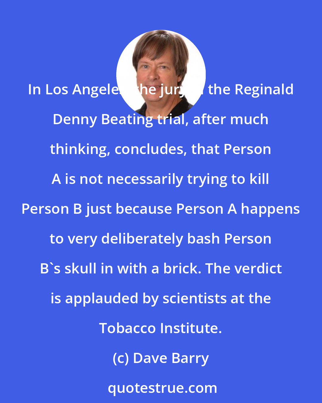 Dave Barry: In Los Angeles, the jury in the Reginald Denny Beating trial, after much thinking, concludes, that Person A is not necessarily trying to kill Person B just because Person A happens to very deliberately bash Person B's skull in with a brick. The verdict is applauded by scientists at the Tobacco Institute.