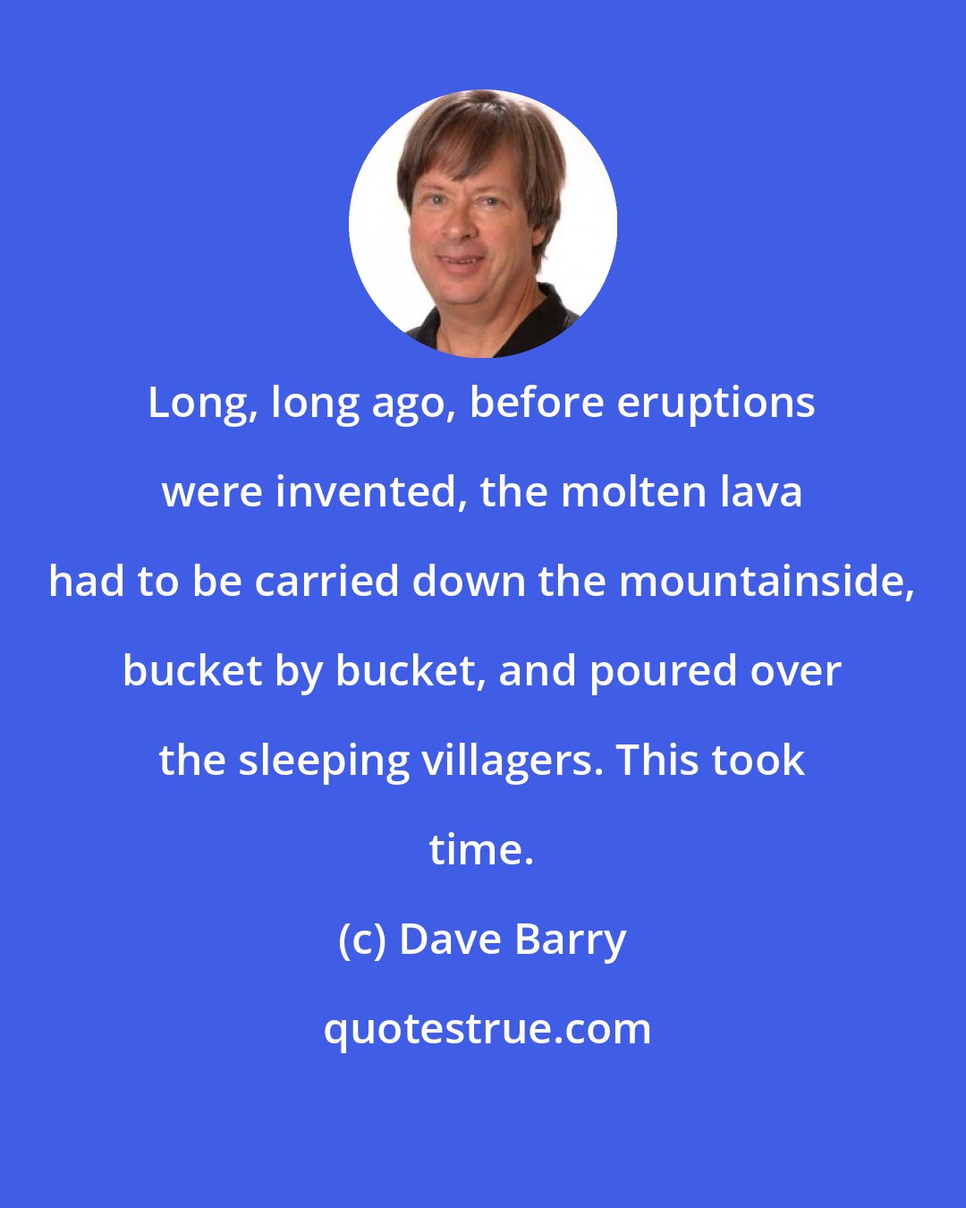 Dave Barry: Long, long ago, before eruptions were invented, the molten lava had to be carried down the mountainside, bucket by bucket, and poured over the sleeping villagers. This took time.