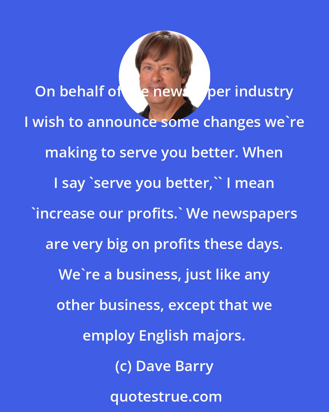 Dave Barry: On behalf of the newspaper industry I wish to announce some changes we're making to serve you better. When I say 'serve you better,'' I mean 'increase our profits.' We newspapers are very big on profits these days. We're a business, just like any other business, except that we employ English majors.