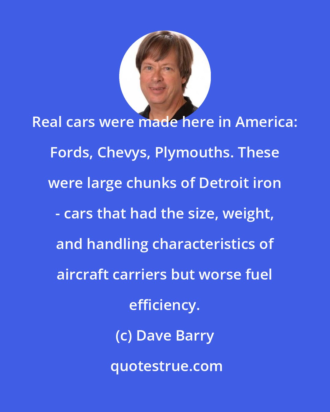 Dave Barry: Real cars were made here in America: Fords, Chevys, Plymouths. These were large chunks of Detroit iron - cars that had the size, weight, and handling characteristics of aircraft carriers but worse fuel efficiency.