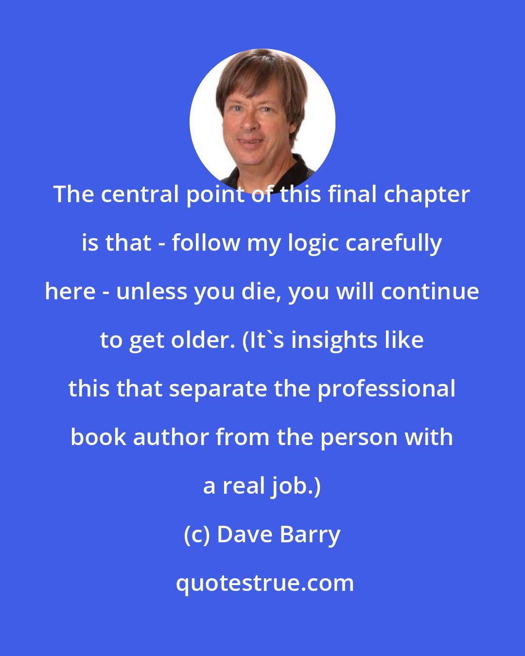 Dave Barry: The central point of this final chapter is that - follow my logic carefully here - unless you die, you will continue to get older. (It's insights like this that separate the professional book author from the person with a real job.)