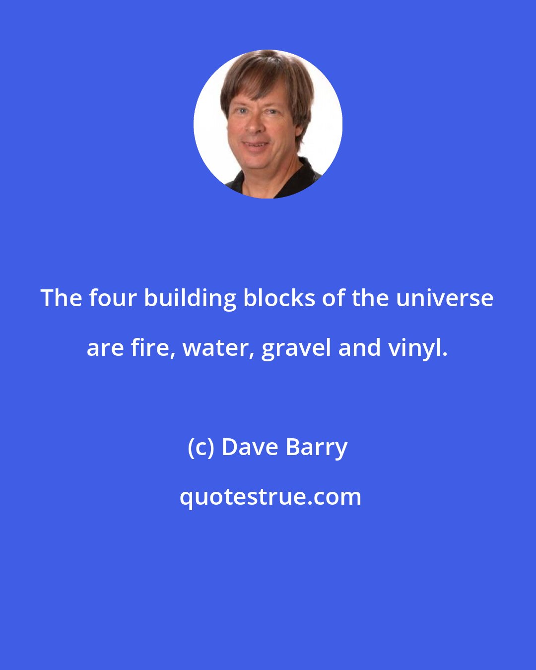 Dave Barry: The four building blocks of the universe are fire, water, gravel and vinyl.