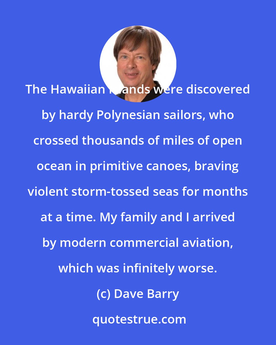 Dave Barry: The Hawaiian Islands were discovered by hardy Polynesian sailors, who crossed thousands of miles of open ocean in primitive canoes, braving violent storm-tossed seas for months at a time. My family and I arrived by modern commercial aviation, which was infinitely worse.