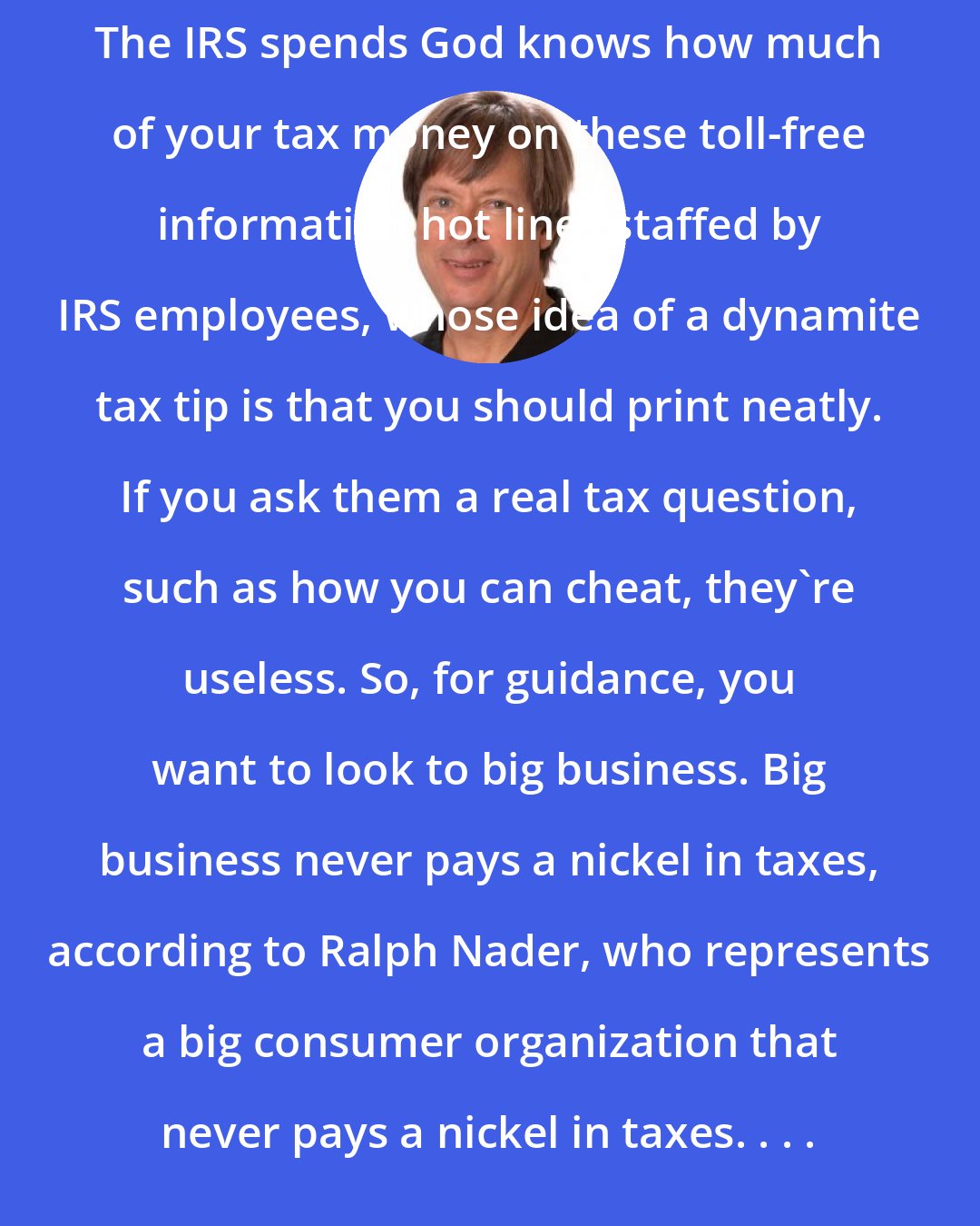 Dave Barry: The IRS spends God knows how much of your tax money on these toll-free information hot lines staffed by IRS employees, whose idea of a dynamite tax tip is that you should print neatly. If you ask them a real tax question, such as how you can cheat, they're useless. So, for guidance, you want to look to big business. Big business never pays a nickel in taxes, according to Ralph Nader, who represents a big consumer organization that never pays a nickel in taxes. . . .