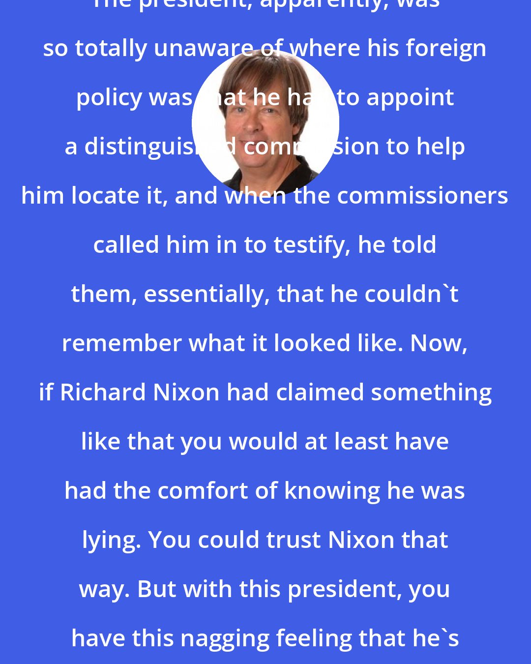 Dave Barry: The president, apparently, was so totally unaware of where his foreign policy was that he had to appoint a distinguished commission to help him locate it, and when the commissioners called him in to testify, he told them, essentially, that he couldn't remember what it looked like. Now, if Richard Nixon had claimed something like that you would at least have had the comfort of knowing he was lying. You could trust Nixon that way. But with this president, you have this nagging feeling that he's telling the truth.