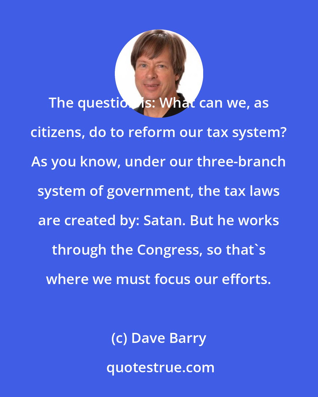 Dave Barry: The question is: What can we, as citizens, do to reform our tax system? As you know, under our three-branch system of government, the tax laws are created by: Satan. But he works through the Congress, so that's where we must focus our efforts.