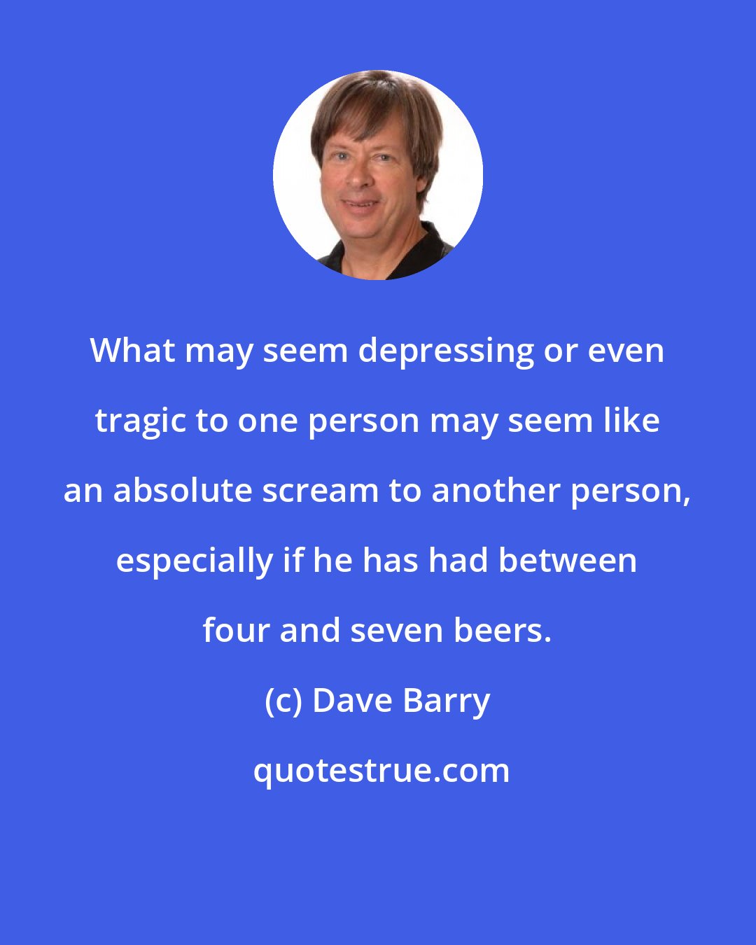 Dave Barry: What may seem depressing or even tragic to one person may seem like an absolute scream to another person, especially if he has had between four and seven beers.