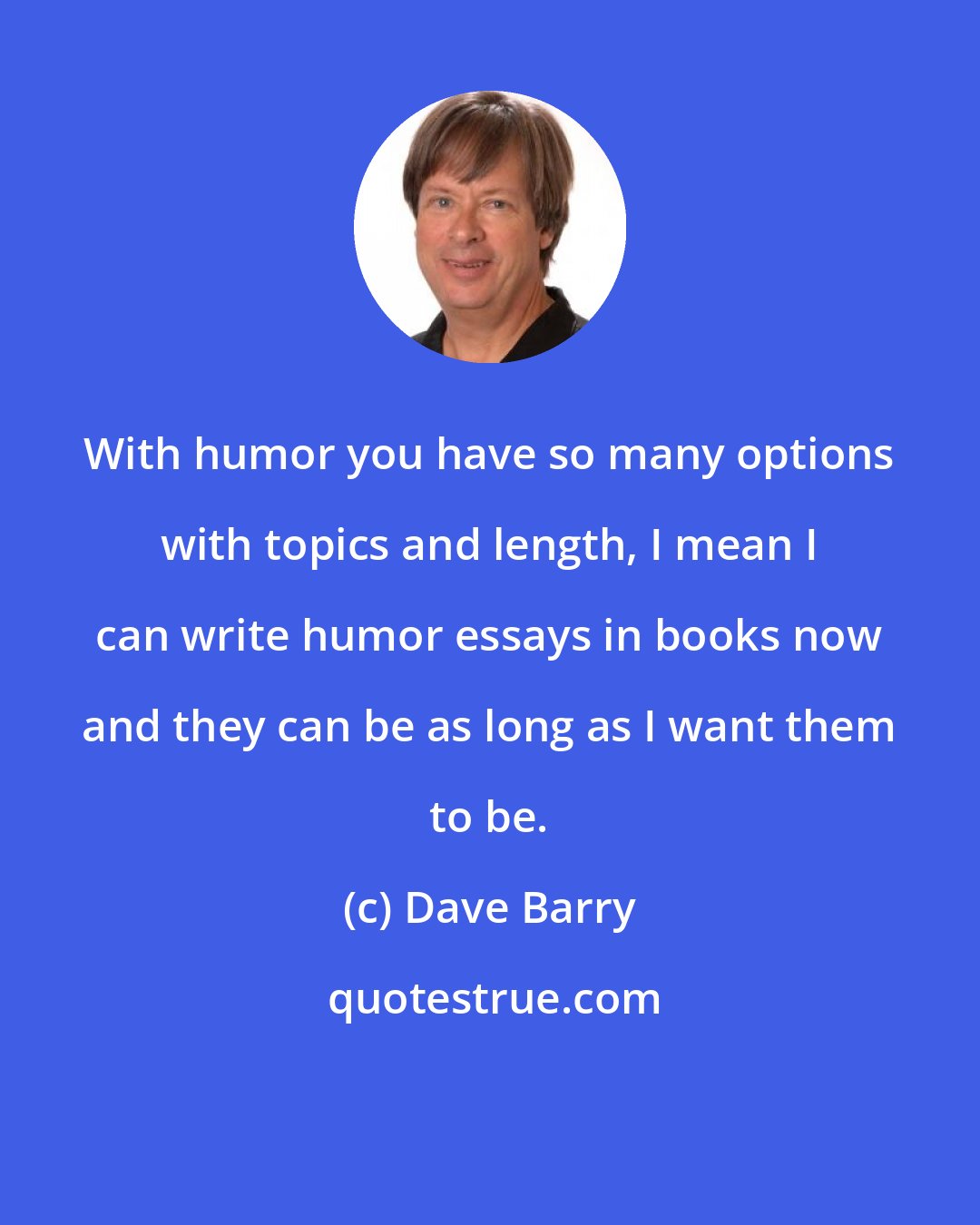 Dave Barry: With humor you have so many options with topics and length, I mean I can write humor essays in books now and they can be as long as I want them to be.