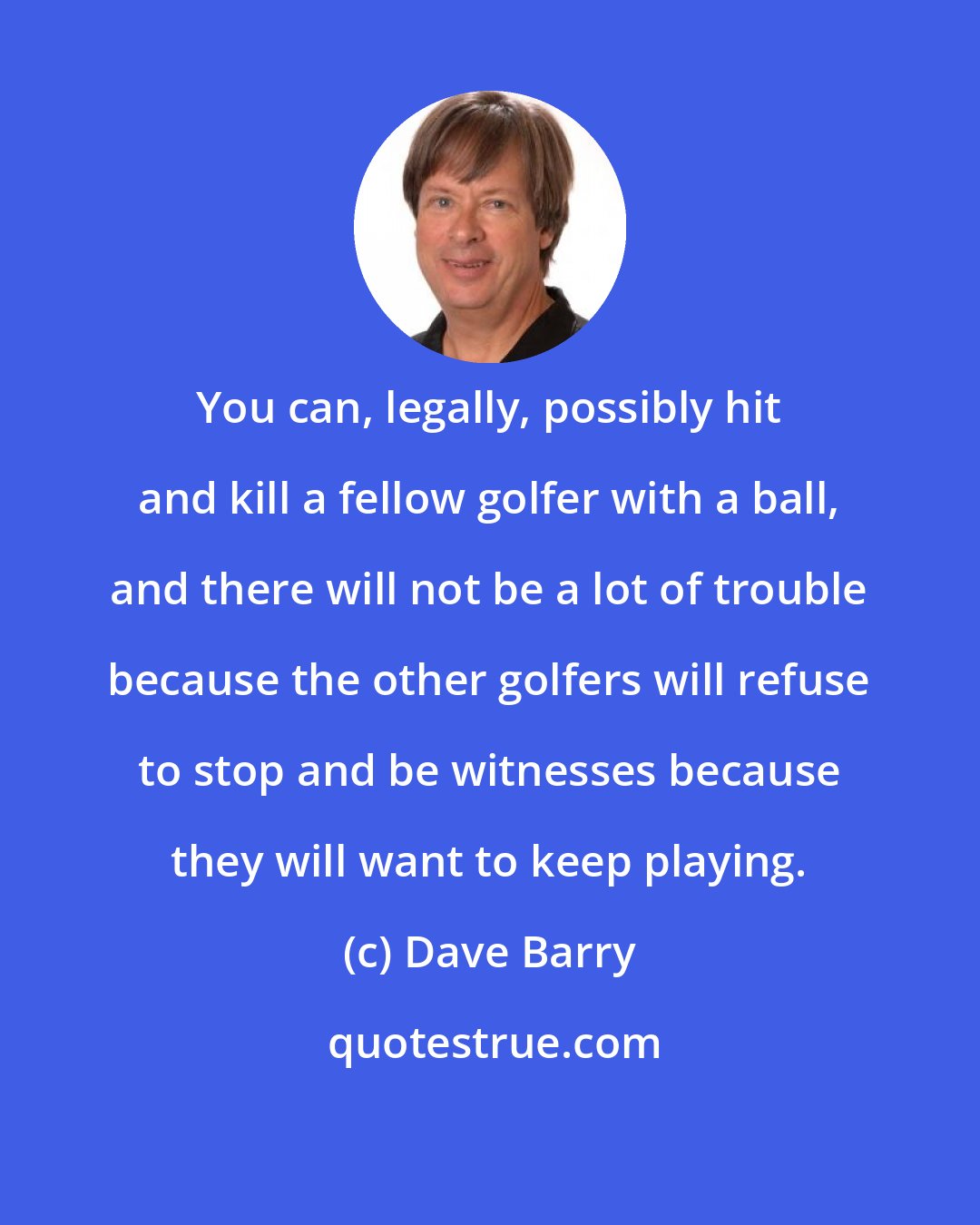 Dave Barry: You can, legally, possibly hit and kill a fellow golfer with a ball, and there will not be a lot of trouble because the other golfers will refuse to stop and be witnesses because they will want to keep playing.