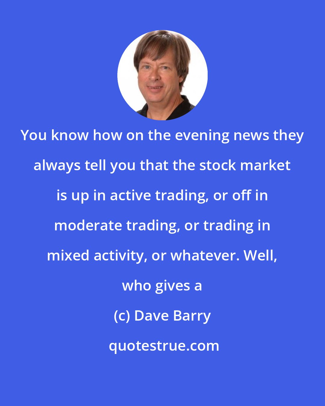 Dave Barry: You know how on the evening news they always tell you that the stock market is up in active trading, or off in moderate trading, or trading in mixed activity, or whatever. Well, who gives a