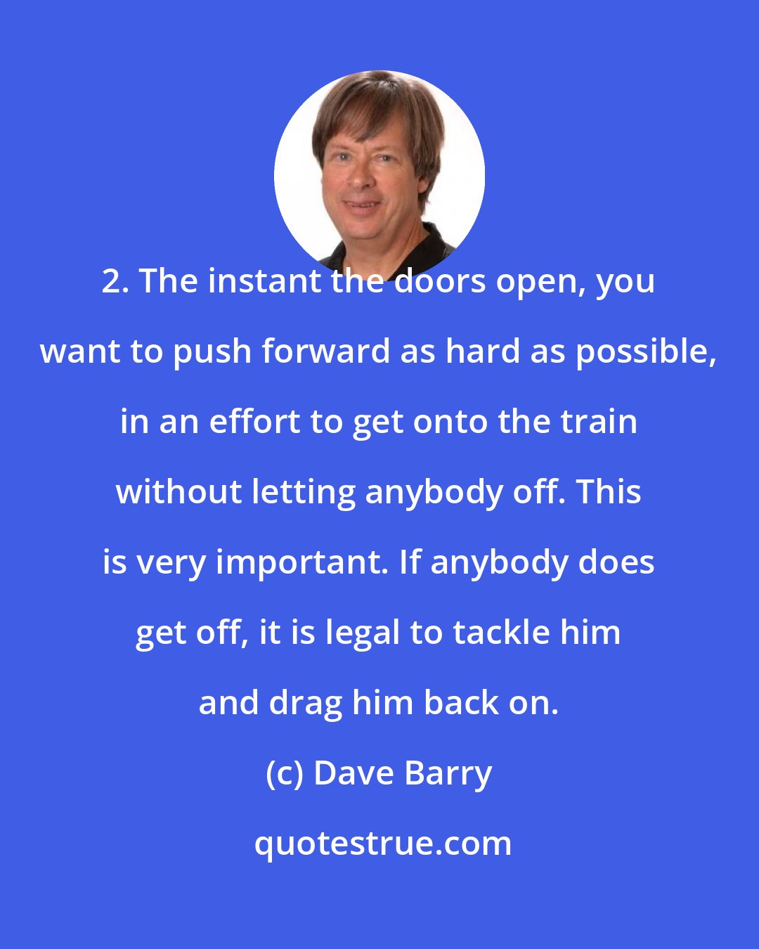 Dave Barry: 2. The instant the doors open, you want to push forward as hard as possible, in an effort to get onto the train without letting anybody off. This is very important. If anybody does get off, it is legal to tackle him and drag him back on.