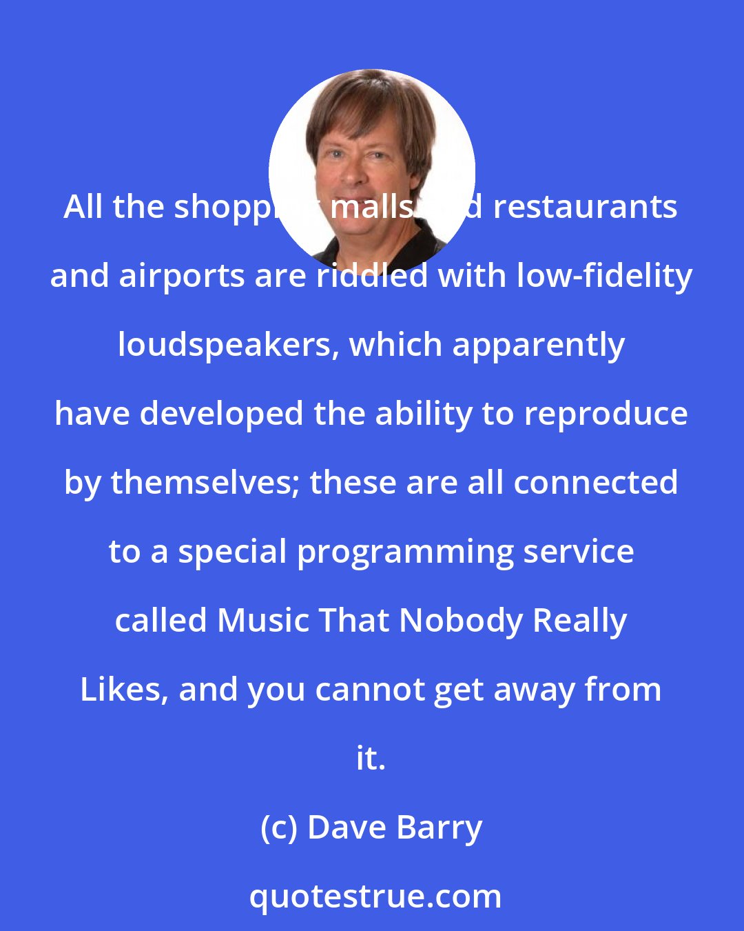 Dave Barry: All the shopping malls and restaurants and airports are riddled with low-fidelity loudspeakers, which apparently have developed the ability to reproduce by themselves; these are all connected to a special programming service called Music That Nobody Really Likes, and you cannot get away from it.