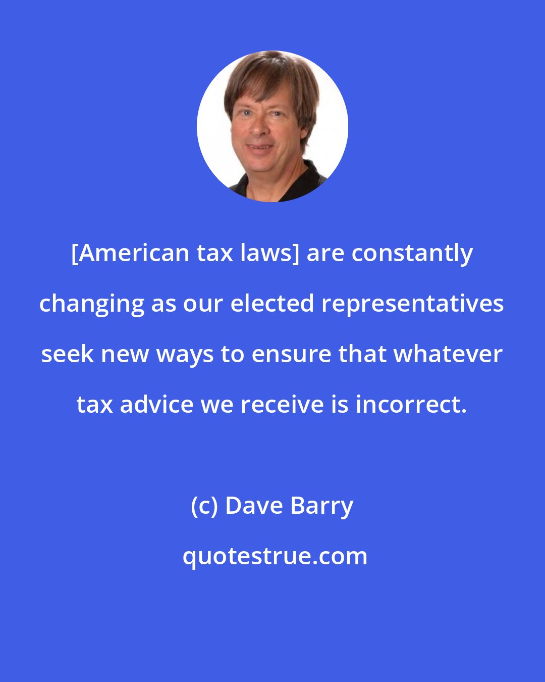 Dave Barry: [American tax laws] are constantly changing as our elected representatives seek new ways to ensure that whatever tax advice we receive is incorrect.