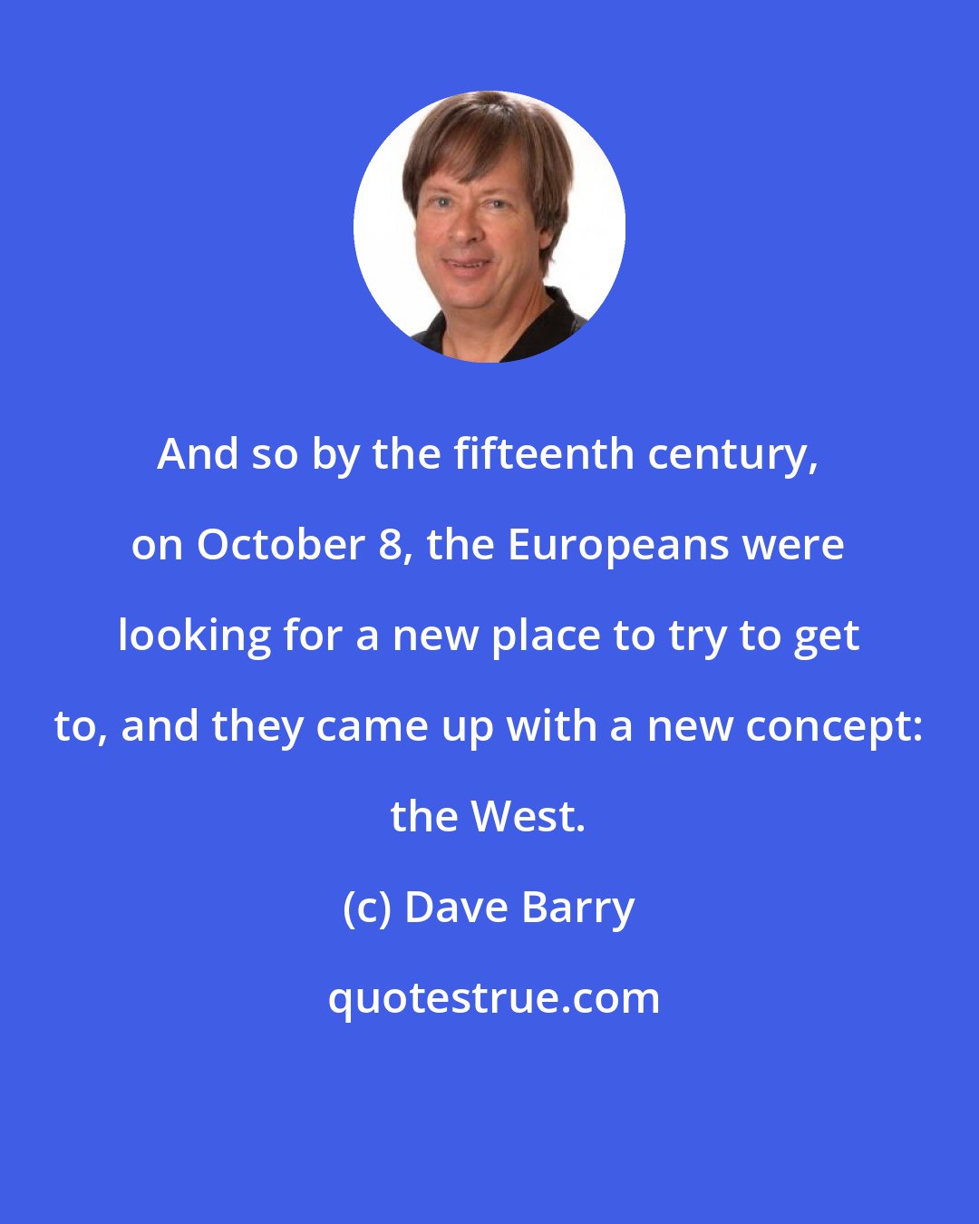 Dave Barry: And so by the fifteenth century, on October 8, the Europeans were looking for a new place to try to get to, and they came up with a new concept: the West.