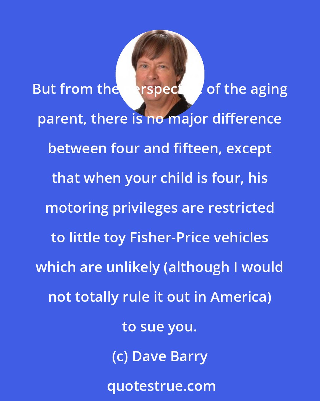 Dave Barry: But from the perspective of the aging parent, there is no major difference between four and fifteen, except that when your child is four, his motoring privileges are restricted to little toy Fisher-Price vehicles which are unlikely (although I would not totally rule it out in America) to sue you.