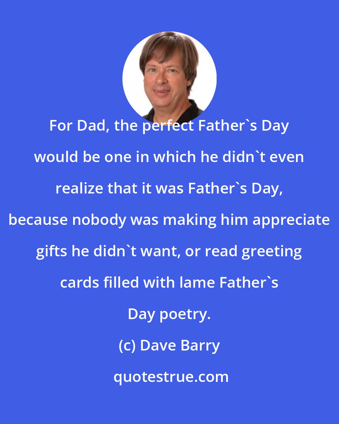 Dave Barry: For Dad, the perfect Father's Day would be one in which he didn't even realize that it was Father's Day, because nobody was making him appreciate gifts he didn't want, or read greeting cards filled with lame Father's Day poetry.