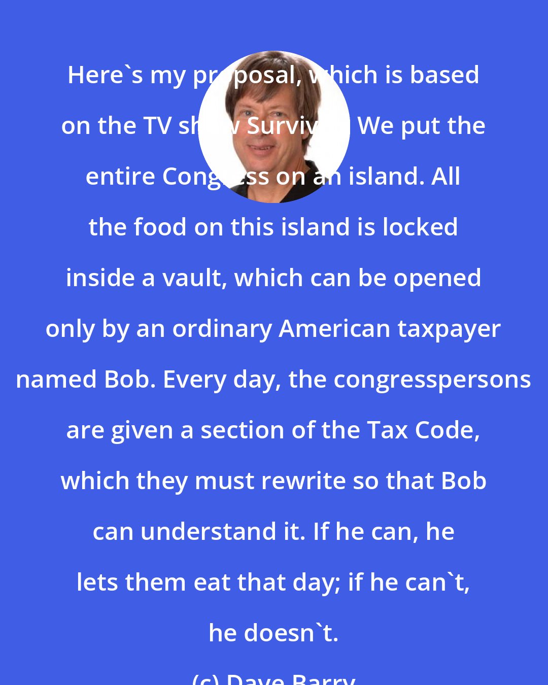 Dave Barry: Here's my proposal, which is based on the TV show Survivor: We put the entire Congress on an island. All the food on this island is locked inside a vault, which can be opened only by an ordinary American taxpayer named Bob. Every day, the congresspersons are given a section of the Tax Code, which they must rewrite so that Bob can understand it. If he can, he lets them eat that day; if he can't, he doesn't.