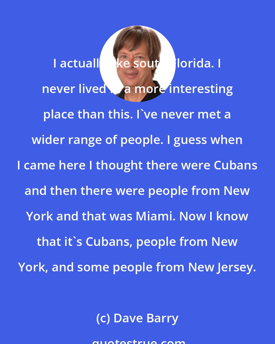 Dave Barry: I actually like south Florida. I never lived in a more interesting place than this. I've never met a wider range of people. I guess when I came here I thought there were Cubans and then there were people from New York and that was Miami. Now I know that it's Cubans, people from New York, and some people from New Jersey.