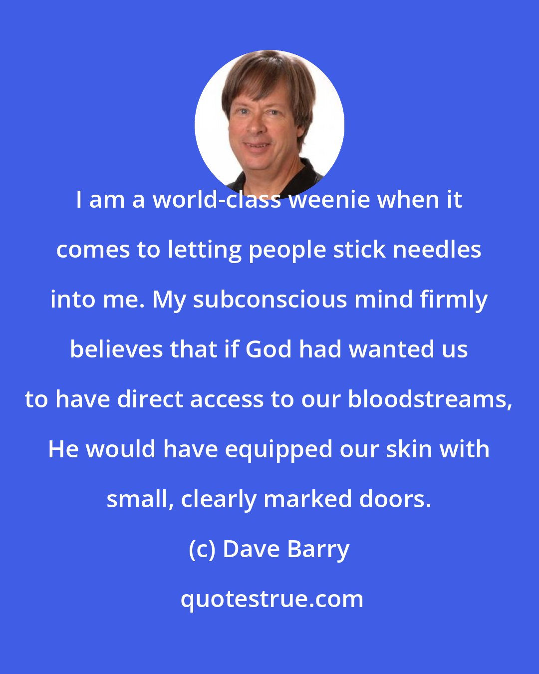 Dave Barry: I am a world-class weenie when it comes to letting people stick needles into me. My subconscious mind firmly believes that if God had wanted us to have direct access to our bloodstreams, He would have equipped our skin with small, clearly marked doors.