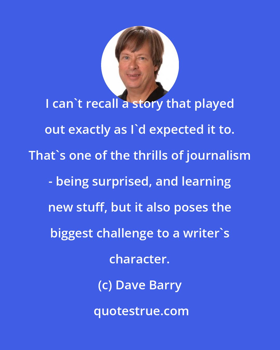 Dave Barry: I can't recall a story that played out exactly as I'd expected it to. That's one of the thrills of journalism - being surprised, and learning new stuff, but it also poses the biggest challenge to a writer's character.