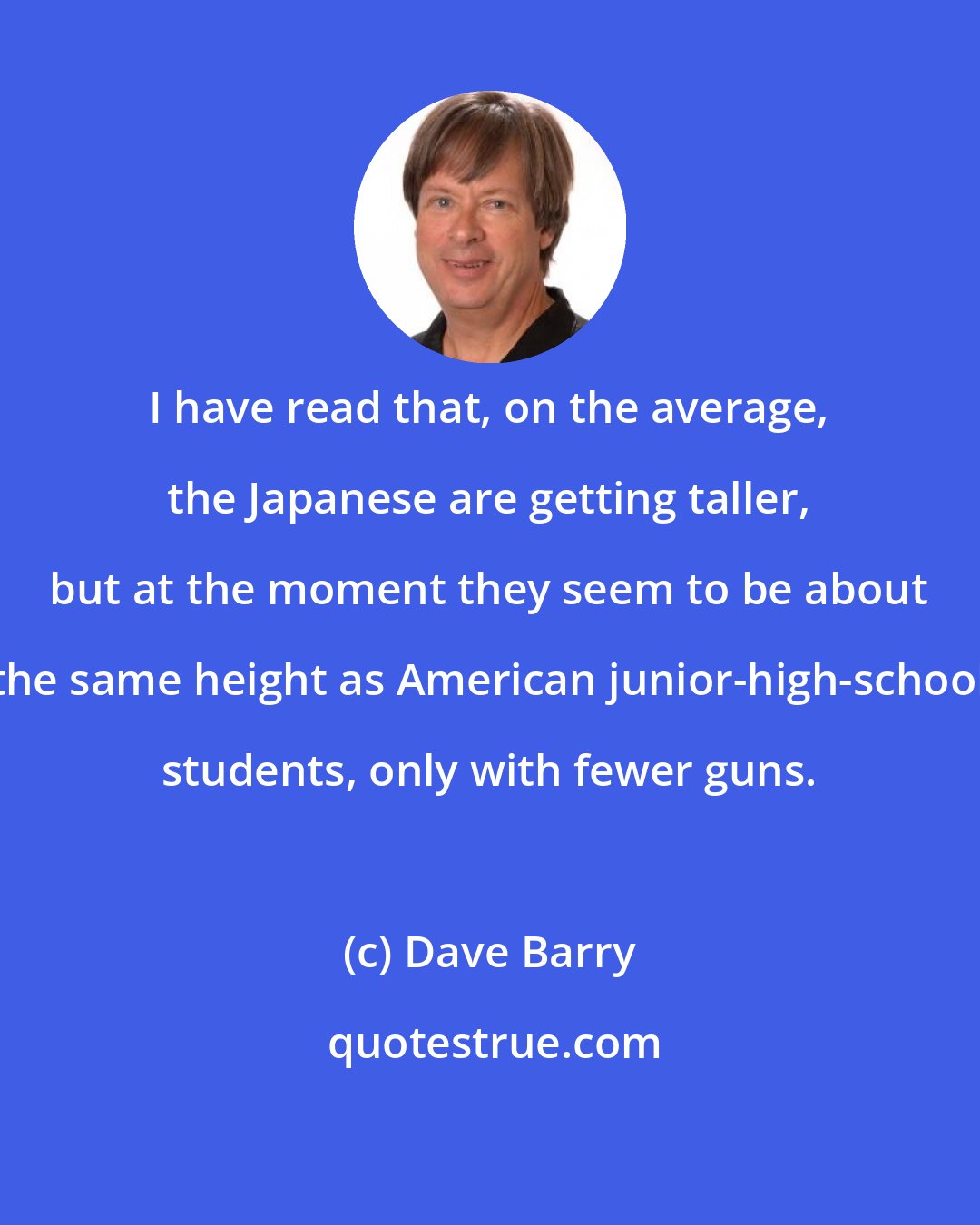 Dave Barry: I have read that, on the average, the Japanese are getting taller, but at the moment they seem to be about the same height as American junior-high-school students, only with fewer guns.