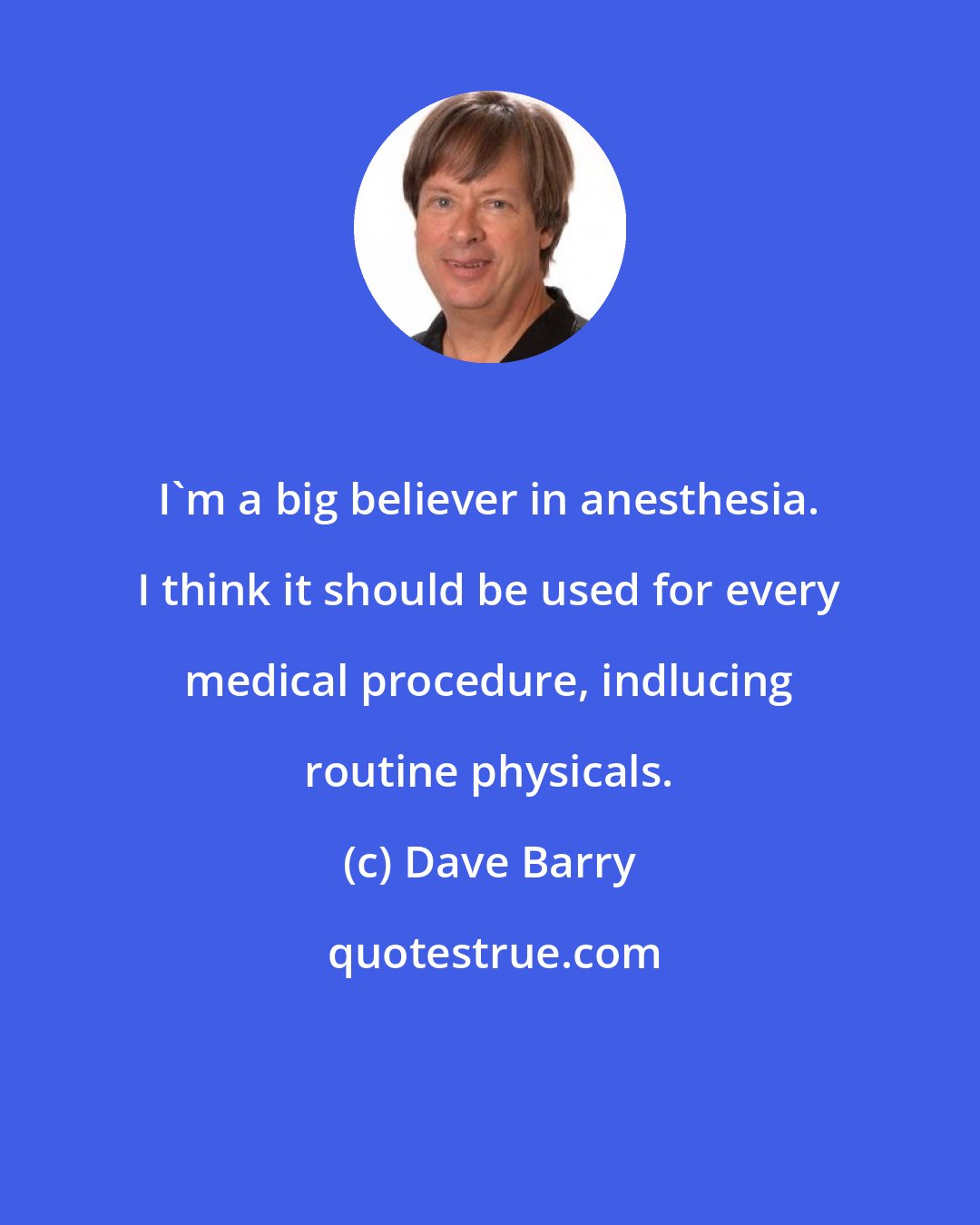 Dave Barry: I'm a big believer in anesthesia. I think it should be used for every medical procedure, indlucing routine physicals.