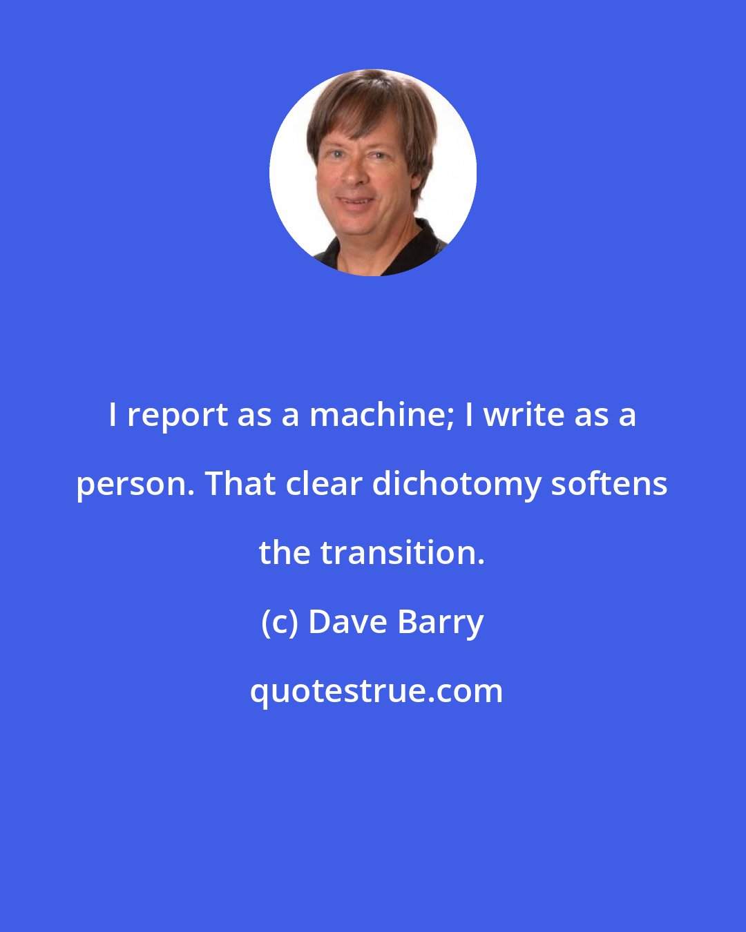 Dave Barry: I report as a machine; I write as a person. That clear dichotomy softens the transition.