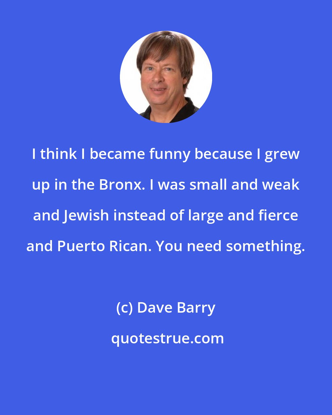 Dave Barry: I think I became funny because I grew up in the Bronx. I was small and weak and Jewish instead of large and fierce and Puerto Rican. You need something.