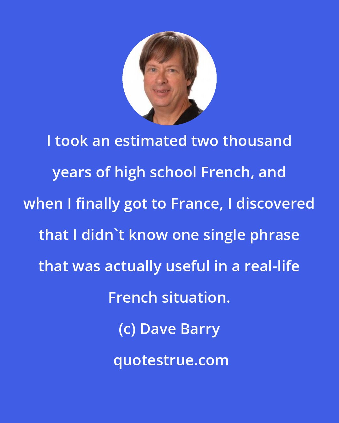 Dave Barry: I took an estimated two thousand years of high school French, and when I finally got to France, I discovered that I didn't know one single phrase that was actually useful in a real-life French situation.